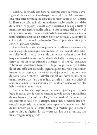 71
Catalina, la niña de esta historia, siempre quiso acercarse y ave-
riguar de cerca si era cierto lo que decían del horrible monstruo.
Ella, una niña hermosa, de cabellos dorados como el sol, amaba
las flores y cuidaba su lindo jardín donde regaba las plantas y daba
de comer a los pájaros, las ardillas y las iguanas. Creía que hasta el
monstruo más terrible podía calmarse por la magia del amor y el
calor de una sonrisa. Sonreía cuando había sol o tormenta, cuando
tenía hambre o después de comer. Sonreía y sonreía, y su sonrisa la
cuidaba de todo lo malo del mundo. “Sonreír para vivir. Vivir para
sonreír”, pensaba Catalina.
Sus padres le habían dicho que era muy peligroso acercarse a la
cueva y le prohibieron que pasara cerca. Un día, cuando ellos salie-
ron, ella decidió irse para saber de una vez por todas si era verdad
lo que decían del monstruo. Su abuelita le había dicho que algunas
personas, de tanto ser odiadas e infelices en el mundo, acababan
volviéndose monstruos horribles. Ella pensó que tal vez, si trataba
de ser amigable con Komodo, lograría que el malvado pudiera ser
menos malo y aprendiera a sonreír y a dejar de echar fuego y mie-
do sobre todo el mundo. Pensaba que tal vez Komodo no era un
monstruo, sino un niño que se hizo grande sin haber conocido el
amor ni el calor de una sonrisa y de un abrazo como los que ella
había recibido toda su vida.
Sin pensarlo más, cogió unas rosas de su jardín y se fue sola
hacia la cueva, donde Komodo pasaba su vida oscura y triste, llena
de mal humor y de soledad. Llegó a la entrada de la cueva y un
frío enorme le pasó por su cuerpo. Tenía miedo, pero no iba a re-
troceder, segura de que sonreír bastaría para calmar al más terrible
de los monstruos de la Tierra. Entró, y a medida que lo hacía le
pareció oír que alguien lloraba y que sus llantos eran tristes, con
una amargura muy grande.
j u a n a n t o n i o a r r i e ta f u e n t e s
 