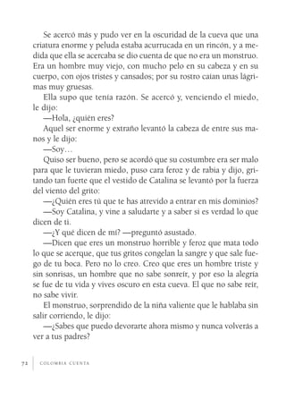 c o l o m b i a c u e n ta72
Se acercó más y pudo ver en la oscuridad de la cueva que una
criatura enorme y peluda estaba acurrucada en un rincón, y a me-
dida que ella se acercaba se dio cuenta de que no era un monstruo.
Era un hombre muy viejo, con mucho pelo en su cabeza y en su
cuerpo, con ojos tristes y cansados; por su rostro caían unas lágri-
mas muy gruesas.
Ella supo que tenía razón. Se acercó y, venciendo el miedo,
le dijo:
—Hola, ¿quién eres?
Aquel ser enorme y extraño levantó la cabeza de entre sus ma-
nos y le dijo:
—Soy…
Quiso ser bueno, pero se acordó que su costumbre era ser malo
para que le tuvieran miedo, puso cara feroz y de rabia y dijo, gri-
tando tan fuerte que el vestido de Catalina se levantó por la fuerza
del viento del grito:
—¿Quién eres tú que te has atrevido a entrar en mis dominios?
—Soy Catalina, y vine a saludarte y a saber si es verdad lo que
dicen de ti.
—¿Y qué dicen de mí? —preguntó asustado.
—Dicen que eres un monstruo horrible y feroz que mata todo
lo que se acerque, que tus gritos congelan la sangre y que sale fue-
go de tu boca. Pero no lo creo. Creo que eres un hombre triste y
sin sonrisas, un hombre que no sabe sonreír, y por eso la alegría
se fue de tu vida y vives oscuro en esta cueva. El que no sabe reír,
no sabe vivir.
El monstruo, sorprendido de la niña valiente que le hablaba sin
salir corriendo, le dijo:
—¿Sabes que puedo devorarte ahora mismo y nunca volverás a
ver a tus padres?
 