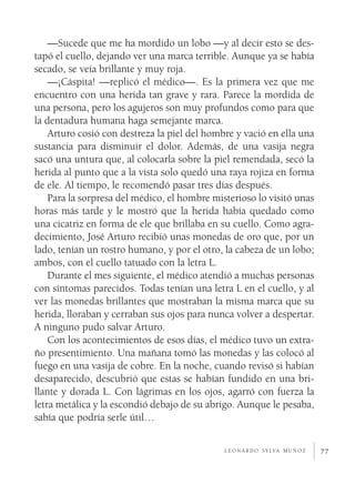 77
—Sucede que me ha mordido un lobo —y al decir esto se des-
tapó el cuello, dejando ver una marca terrible. Aunque ya se había
secado, se veía brillante y muy roja.
—¡Cáspita! —replicó el médico—. Es la primera vez que me
encuentro con una herida tan grave y rara. Parece la mordida de
una persona, pero los agujeros son muy profundos como para que
la dentadura humana haga semejante marca.
Arturo cosió con destreza la piel del hombre y vació en ella una
sustancia para disminuir el dolor. Además, de una vasija negra
sacó una untura que, al colocarla sobre la piel remendada, secó la
herida al punto que a la vista solo quedó una raya rojiza en forma
de ele. Al tiempo, le recomendó pasar tres días después.
Para la sorpresa del médico, el hombre misterioso lo visitó unas
horas más tarde y le mostró que la herida había quedado como
una cicatriz en forma de ele que brillaba en su cuello. Como agra-
decimiento, José Arturo recibió unas monedas de oro que, por un
lado, tenían un rostro humano, y por el otro, la cabeza de un lobo;
ambos, con el cuello tatuado con la letra L.
Durante el mes siguiente, el médico atendió a muchas personas
con síntomas parecidos. Todas tenían una letra L en el cuello, y al
ver las monedas brillantes que mostraban la misma marca que su
herida, lloraban y cerraban sus ojos para nunca volver a despertar.
A ninguno pudo salvar Arturo.
Con los acontecimientos de esos días, el médico tuvo un extra-
ño presentimiento. Una mañana tomó las monedas y las colocó al
fuego en una vasija de cobre. En la noche, cuando revisó si habían
desaparecido, descubrió que estas se habían fundido en una bri-
llante y dorada L. Con lágrimas en los ojos, agarró con fuerza la
letra metálica y la escondió debajo de su abrigo. Aunque le pesaba,
sabía que podría serle útil…
l e o n a r d o s y lva m u ñ o z
 