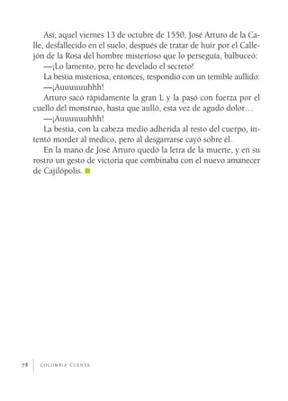c o l o m b i a c u e n ta78
Así, aquel viernes 13 de octubre de 1550, José Arturo de la Ca-
lle, desfallecido en el suelo, después de tratar de huir por el Calle-
jón de la Rosa del hombre misterioso que lo perseguía, balbuceó:
—¡Lo lamento, pero he develado el secreto!
La bestia misteriosa, entonces, respondió con un temible aullido:
—¡Auuuuuuhhh!
Arturo sacó rápidamente la gran L y la pasó con fuerza por el
cuello del monstruo, hasta que aulló, esta vez de agudo dolor…
—¡Auuuuuuhhh!
La bestia, con la cabeza medio adherida al resto del cuerpo, in-
tentó morder al médico, pero al desgarrarse cayó sobre él.
En la mano de José Arturo quedó la letra de la muerte, y en su
rostro un gesto de victoria que combinaba con el nuevo amanecer
de Cajilópolis.
 