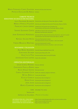 María Fernanda Campo Saavedra
Patricia Escallón De Ardila
comité técnico
Ministerio de Educación Nacional
Julio Salvador Alandete
Mónica Patricia Figueroa
Francisco Javier Jiménez
Sandra Giovanna Cortés
Jeimy Esperanza Hernández
Nathaly Solano Hoyos
Fabián Mauricio Martínez
RCN RADIO Y TELEVISIÓN
Ana María Guerrero
Constanza Escobar
Alba Lucía Pava
Johansson Cruz Lopera
créditos editoriales
César Camilo Ramírez
Constanza Padilla Ramos
Rocío Duque Santos
Camila Cesarino Costa
Betuel Bonilla
	Eulalia Cornejo
Roger Icaza
John Joven
Marco Chamorro
ISBN:
Impresión
Impreso en Colombia
Ministra de Educación Nacional
Gestora
Viceministro de Educación Preescolar, Básica y Media
Directora de Calidad de Educación Preescolar, Básica y Media
Subdirector de Fomento de Competencias,
Viceministerio de Educación Preescolar, Básica y Media
Jefe Oficina Asesora de Comunicaciones,
Ministerio de Educación Nacional
Gerente del Plan Nacional de Lectura y Escritura - Leer es mi cuento
Viceministerio de Educación Preescolar Básica y Media
Concurso Nacional de Cuento
Plan Nacional de Lectura y Escritura - Leer es mi cuento
Concurso Nacional de Cuento
Plan Nacional de Lectura y Escritura - Leer es mi cuento
Gerente Responsabilidad Social, OAL
Asesora para Educación, OAL
Gerente de Mercadeo Social, RCN Radio
Asesor de contenidos
Director editorial
Edición
Dirección de arte
Diseño de carátula y páginas interiores
Corrección de textos
Ilustraciones de la Categoría 1
Ilustraciones de la Categoría 2
Ilustraciones de la Categoría 3
Ilustraciones de la Categoría 4
978-958-773-144-6
/ Printed in Colombia
Información Del Concurso
Nacional De Cuento Rcn-
ministerio De Educación En:
http://www.colombiaaprende.edu.co/concursodecuento
http://www.canalrcnmsn.com
http://www.rcnradio.com
 