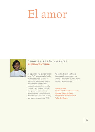 83
El amor
c arolina ba z án valencia
buenaventur a
Es la primera vez que participo
en el CNC, aunque ya he hecho
muchos escritos. Mi vida se
rige por el arte. Por descubrir
cosas nuevas. Me encanta
crear, dibujar, escribir. Amo la
música. Elegí escribir porque
me apasiona plasmar mis
pensamientos y sentimientos.
Hice el cuento para una tarea y
por sorpresa ganó en el CNC.
Va dedicado a mi profesora
Pastora Velázquez, quien me
animó a inscribir el cuento. A mi
familia y a mis amigas.
Grado octavo
Institución Educativa Escuela
Normal Superior Juan
Ladrilleros, Buenaventura,
Valle del Cauca.
 