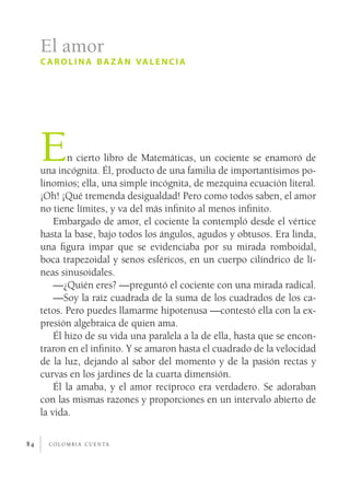 c o l o m b i a c u e n ta84
En cierto libro de Matemáticas, un cociente se enamoró de
una incógnita. Él, producto de una familia de importantísimos po-
linomios; ella, una simple incógnita, de mezquina ecuación literal.
¡Oh! ¡Qué tremenda desigualdad! Pero como todos saben, el amor
no tiene límites, y va del más infinito al menos infinito.
Embargado de amor, el cociente la contempló desde el vértice
hasta la base, bajo todos los ángulos, agudos y obtusos. Era linda,
una figura impar que se evidenciaba por su mirada romboidal,
boca trapezoidal y senos esféricos, en un cuerpo cilíndrico de lí-
neas sinusoidales.
—¿Quién eres? —preguntó el cociente con una mirada radical.
—Soy la raíz cuadrada de la suma de los cuadrados de los ca-
tetos. Pero puedes llamarme hipotenusa —contestó ella con la ex-
presión algebraica de quien ama.
Él hizo de su vida una paralela a la de ella, hasta que se encon-
traron en el infinito. Y se amaron hasta el cuadrado de la velocidad
de la luz, dejando al sabor del momento y de la pasión rectas y
curvas en los jardines de la cuarta dimensión.
Él la amaba, y el amor recíproco era verdadero. Se adoraban
con las mismas razones y proporciones en un intervalo abierto de
la vida.
El amor
c arolina ba z án valencia
 