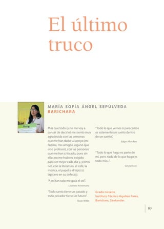 87
El último
truco
maría sofía ángel sepúlveda
barich ar a
Más que todo (y no me voy a
cansar de decirlo) me siento muy
agradecida con las personas
que me han dado su apoyo (mi
familia, mis amigos, alguno que
otro profesor), con las personas
que me han criticado, pues sin
ellas no me hubiera exigido
para ser mejor cada día y, ¡cómo
no!, con la literatura, el café, la
música, el papel y el lápiz (o
lapicero en su defecto).
“A mí tan solo me guía el sol”.
Lisandro Aristimuño
“Todo santo tiene un pasado y
todo pecador tiene un futuro”.
Oscar Wilde
“Todo lo que vemos o parecemos
es solamente un sueño dentro
de un sueño”.
Edgar Allan Poe
“Todo lo que hago es parte de
mí, pero nada de lo que hago es
todo mío...”.
Serj Tankian
Grado noveno
Instituto Técnico Aquileo Parra,
Barichara, Santander.
 
