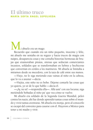 c o l o m b i a c u e n ta88
Mi abuelo era un mago.
Recuerdo que cuando era un niño pequeño, inocente y feliz,
mi abuelo me sentaba en su regazo y hacía trucos de magia con
naipes, desaparecía cosas y me contaba historias hermosas de bru-
jas que enamoraban piratas, sirenas que seducían comerciantes
incautos, soldados que se transformaban en liebres y hechiceras
que convertían en cerdos a los marineros. Mi abuela se limitaba a
mirarnos desde su mecedora, con la taza de café entre sus manos.
—Viejo, no le siga metiendo esas vainas al niño en la cabeza,
que lo va a asustar —decía.
—Viejita, este niño no es bobo. Déjeme contarle las cosas que
yo quiera, yo sé de lo que hablo —decía él.
—¡Ay, no sé! —respondía ella—. Allá usté’ con sus locuras; siga
metiéndole bobadas al niño pa’ que vea cómo se vuelve.
Mi abuelo era soldado de la Segunda Guerra Mundial, peleó
contra los nazis; ahí fue donde aprendió tantas cosas sobre el mun-
do y vivió tantas aventuras. Mi abuela era monja, pero al conocerlo
se escapó del convento para casarse con él. Huyeron a México para
tener a mi madre y vivir.
El último truco
maría sofía ángel sepúlveda
 