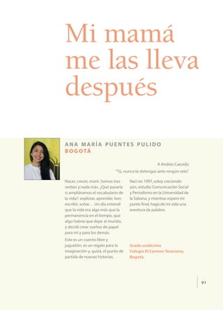 91
Mi mamá
me las lleva
después
ana maría puentes pulido
bogotá
A Andrés Caicedo
“Tú, nunca te detengas ante ningún reto”.
Nacer, crecer, morir. Somos tres
verbos y nada más. ¿Qué pasaría
si ampliáramos el vocabulario de
la vida?: explorar, aprender, leer,
escribir, soñar… Un día entendí
que la vida era algo más que la
permanencia en el tiempo, que
algo habría que dejar al mundo,
y decidí crear sueños de papel
para mí y para los demás.
Este es un cuento libre y
juguetón, es un regalo para la
imaginación y, quizá, el punto de
partida de nuevas historias.
Nací en 1997, estoy creciendo
aún, estudio Comunicación Social
y Periodismo en la Universidad de
la Sabana, y mientras espero mi
punto final, hago de mi vida una
aventura de palabra.
Grado undécimo
Colegio El Carmen Teresiano,
Bogotá.
 