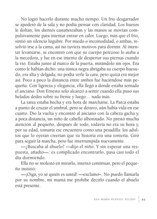 93
No logró hacerlo durante mucho tiempo. Un frío desgarrador
se apoderó de la sala y no podía pensar con claridad. Los huesos
le dolían, los dientes castañeteaban y las manos se movían com-
pulsivamente para intentar entrar en calor. Luego, más que el frío,
sintió un silencio lúgubre. Por miedo o incomodidad, o ambas, re-
solvió irse a la cama, así no tuviera motivos para dormir. Al inten-
tar levantarse, se encontró con que su cuerpo perezoso lo ataba a
la mecedora, y fue en ese intento de despertar sus piernas cuando
la vio. Estaba junto al marco de la puerta, mirándolo sin ojos. Era
como le habían dicho: una túnica negra abrigaba su cuerpo huesu-
do, era alta y delgada; no podía verle la cara, pero quizá era mejor
así. Poco a poco la distancia entre ambos fue haciéndose más pe-
queña. Con ligereza y elegancia, ella llegó a donde estaba sentado
el anciano. Don Ernesto solo alcanzó a sentir cuando ella puso sus
helados dedos sobre su frente y luego… nada más.
La tarea estaba hecha y era hora de marcharse. La Parca estaba
a punto de cruzar el umbral, pero se detuvo, aún había vida en ese
cuarto. Dio la vuelta y encontró al anciano con la cabeza gacha y,
a poca distancia, un niño de cabello alborotado. No prestó mucha
atención al pequeño, después de todo, todavía no era su hora y,
por su edad, tomaría ese encuentro como una pesadilla: los adul-
tos que lo oyeran creerían que su historia era una tontería. Giró
para seguir la marcha, pero fue interrumpida nuevamente.
—¿Buscaba al abuelo? —dijo el niño. Y sin esperar una res-
puesta, añadió—: es complicado encontrarlo, pasa casi todo el
día durmiendo.
Ella no se molestó en mirarlo, intentó continuar, pero el peque-
ño insistió:
—¡Oiga, yo sé quién es usted! —exclamó–. No puedo llamarla
por su nombre, mi mamá me prohíbe decirlo cuando el abuelo
está presente.
a n a m a r í a p u e n t e s p u l i d o
 
