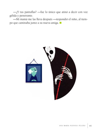 95
—¿Y tus pantuflas? —fue lo único que atinó a decir con voz
gélida y penetrante.
—Mi mamá me las lleva después —respondió el niño, al tiem-
po que caminaba junto a su nueva amiga.
a n a m a r í a p u e n t e s p u l i d o
 