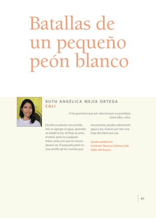 97
Batallas de
un pequeño
peón blanco
ruth angélic a me jía ortega
c ali
A los guerreros que aún desconocen su grandeza.
Entre ellos, John.
Escribir es plantar una semilla,
leer es agregar el agua, aprender
es añadir la luz. Al final, tú serás
el árbol, pero no cualquier
árbol, serás uno que tú mismo
desees ser. El pequeño peón es
una semilla de las muchas que
encontrarás, puedes adicionarle
agua y luz. Gracias por leer una
hoja del árbol que soy.
Grado undécimo
Instituto Técnico Calima, Cali,
Valle del Cauca.
 