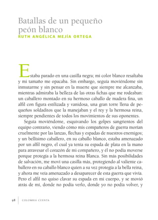 c o l o m b i a c u e n ta98
Estaba parado en una casilla negra; mi color blanco resaltaba
y mi tamaño me opacaba. Sin embargo, seguía moviéndome sin
inmutarme y sin pensar en la muerte que siempre me alcanzaba,
mientras admiraba la belleza de las otras fichas que me rodeaban:
un caballero montado en su hermoso caballo de madera fina, un
alfil con figura estilizada y vanidosa, una gran torre llena de pe-
queños soldaditos que la manejaban y el rey y la hermosa reina,
siempre pendientes de todos los movimientos de sus oponentes.
Seguía moviéndome, esquivando los golpes sangrientos del
equipo contrario, viendo cómo mis compañeros de guerra morían
cruelmente por las lanzas, flechas y espadas de nuestros enemigos;
y un bellísimo caballero, en su caballo blanco, estaba amenazado
por un alfil negro, el cual ya tenía su espada de plata en la mano
para atravesar el corazón de mi compañero, y él no podía moverse
porque protegía a la hermosa reina Blanca. Sin más posibilidades
de salvación, me moví una casilla más, protegiendo al valiente ca-
ballero en su caballo blanco quien a su vez protegía a la bella reina,
y ahora me veía amenazado a desaparecer de esta guerra que vivía.
Pero el alfil no quiso clavar su espada en mi cuerpo, y se movió
atrás de mí, donde no podía verlo, donde yo no podía volver, y
Batallas de un pequeño
peón blanco
ruth angélic a me jía ortega
 