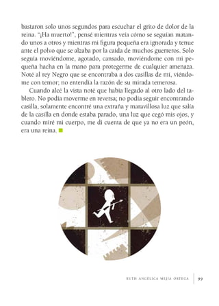 99
bastaron solo unos segundos para escuchar el grito de dolor de la
reina. “¡Ha muerto!”, pensé mientras veía cómo se seguían matan-
do unos a otros y mientras mi figura pequeña era ignorada y tenue
ante el polvo que se alzaba por la caída de muchos guerreros. Solo
seguía moviéndome, agotado, cansado, moviéndome con mi pe-
queña hacha en la mano para protegerme de cualquier amenaza.
Noté al rey Negro que se encontraba a dos casillas de mí, viéndo-
me con temor; no entendía la razón de su mirada temerosa.
Cuando alcé la vista noté que había llegado al otro lado del ta-
blero. No podía moverme en reversa; no podía seguir encontrando
casilla, solamente encontré una extraña y maravillosa luz que salía
de la casilla en donde estaba parado, una luz que cegó mis ojos, y
cuando miré mi cuerpo, me di cuenta de que ya no era un peón,
era una reina.
r u t h a n g é l i c a m e j í a o rt e g a
 