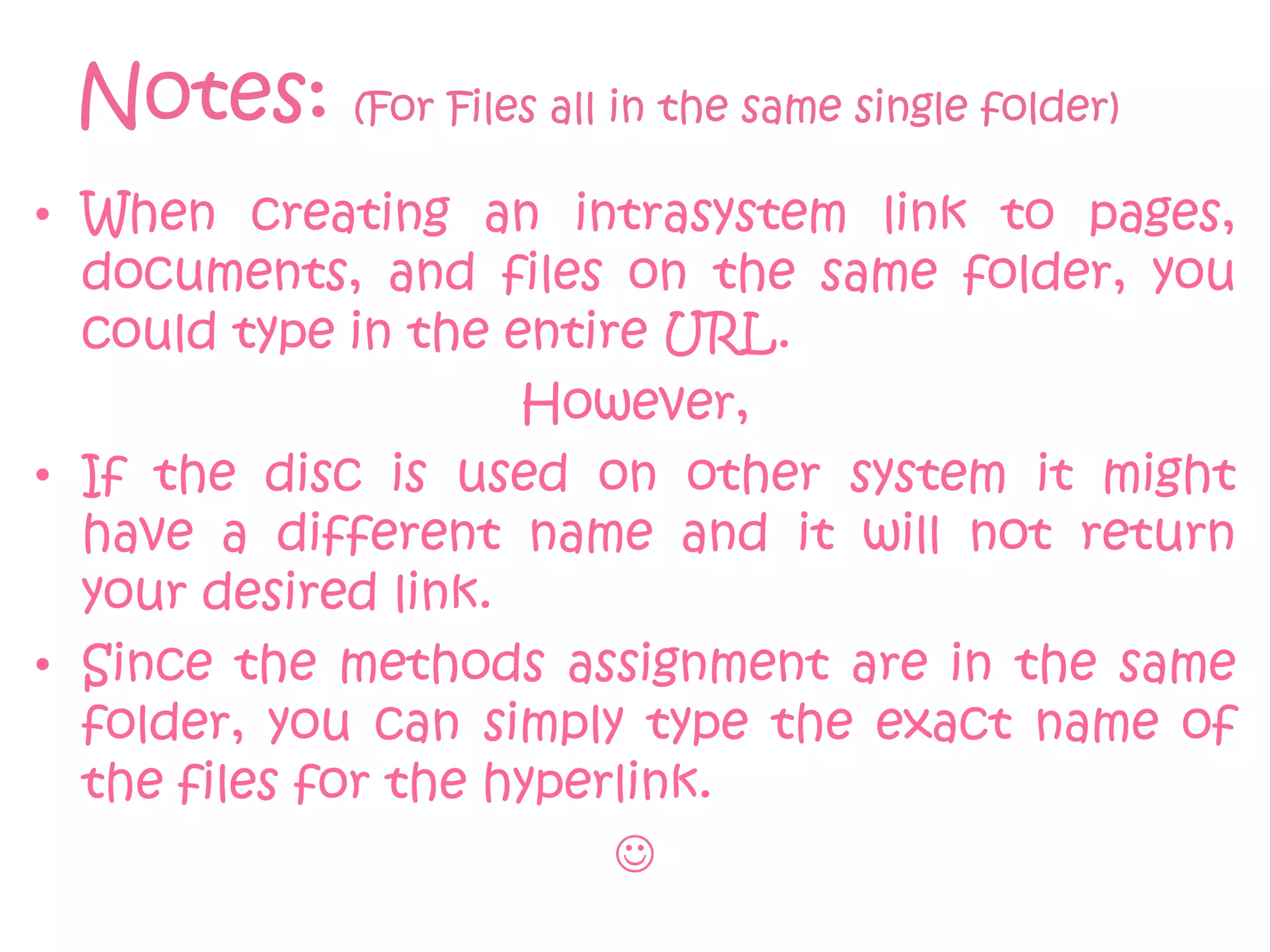 Notes: (For Files all in the same single folder)
• When creating an intrasystem link to pages,
  documents, and files on the same folder, you
  could type in the entire URL.
                     However,
• If the disc is used on other system it might
  have a different name and it will not return
  your desired link.
• Since the methods assignment are in the same
  folder, you can simply type the exact name of
  the files for the hyperlink.
                         
 