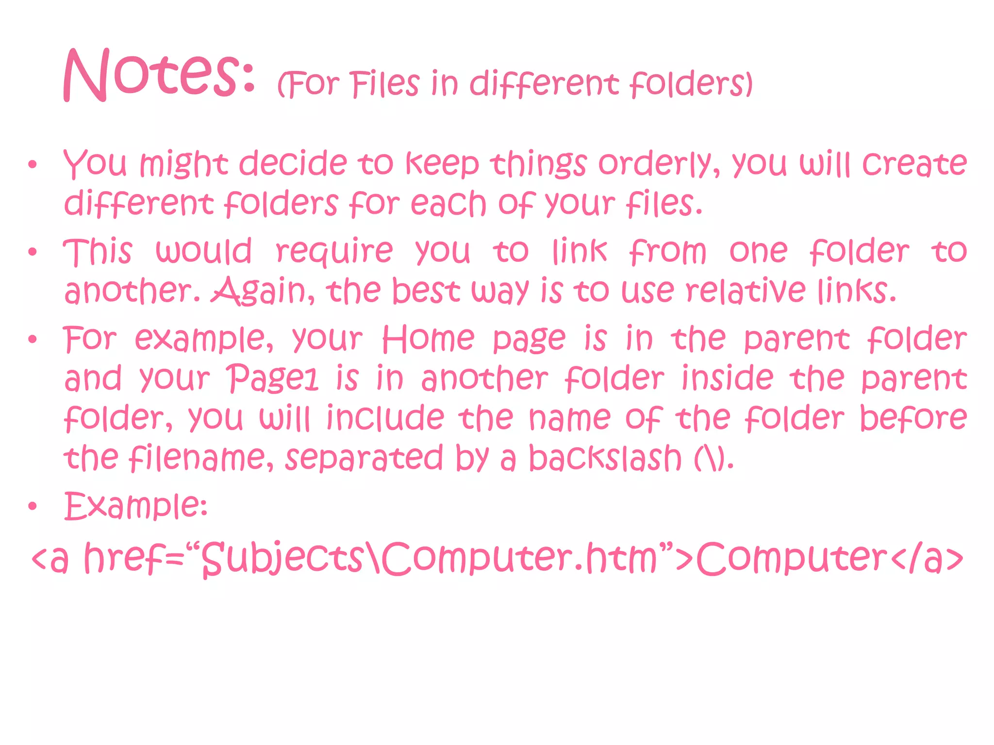 Notes: (For Files in different folders)
• You might decide to keep things orderly, you will create
  different folders for each of your files.
• This would require you to link from one folder to
  another. Again, the best way is to use relative links.
• For example, your Home page is in the parent folder
  and your Page1 is in another folder inside the parent
  folder, you will include the name of the folder before
  the filename, separated by a backslash ().
• Example:
<a href=“SubjectsComputer.htm”>Computer</a>
 