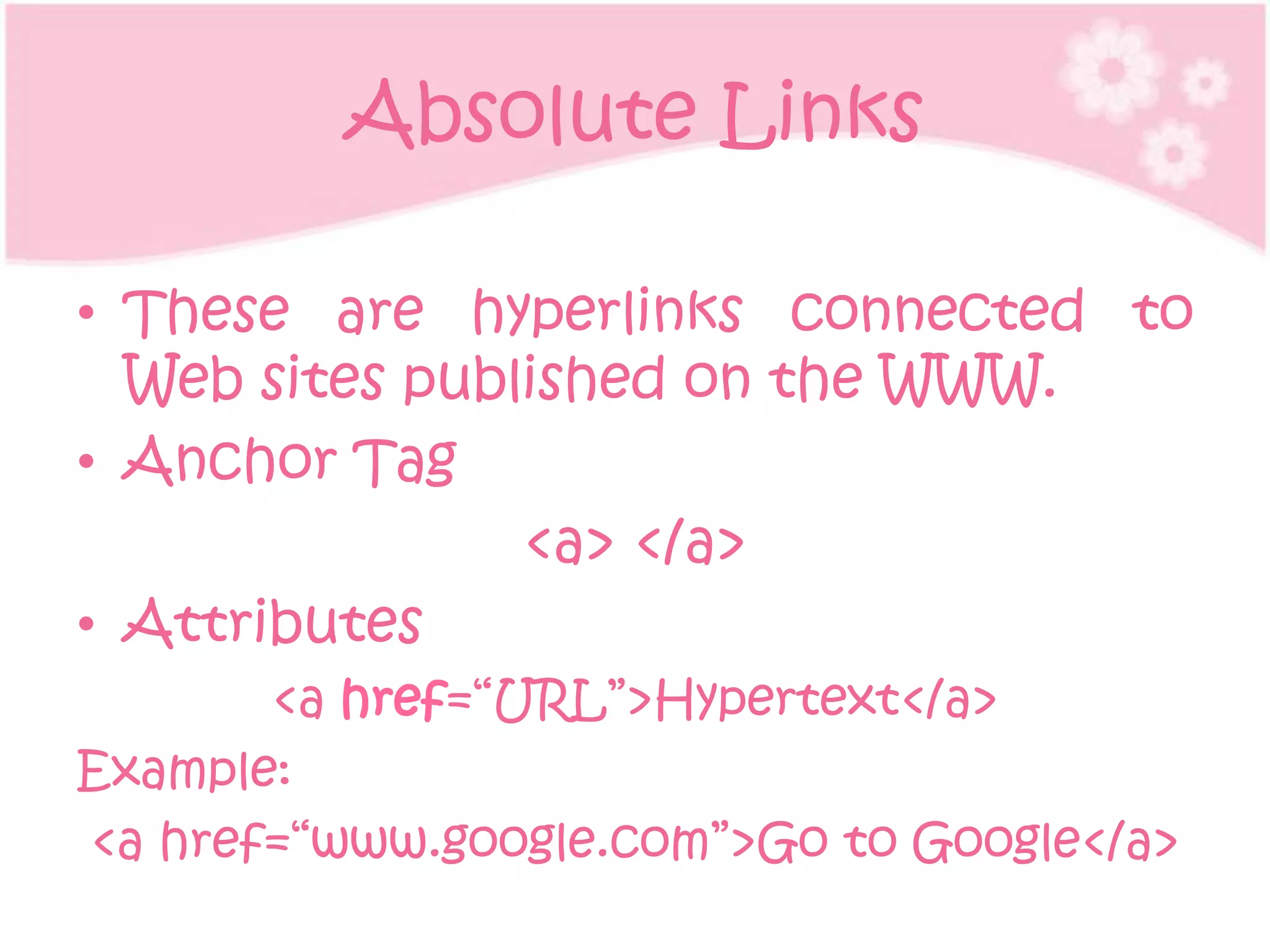 Absolute Links

• These are hyperlinks connected to
  Web sites published on the WWW.
• Anchor Tag
                <a> </a>
• Attributes
       <a href=“URL”>Hypertext</a>
Example:
<a href=“www.google.com”>Go to Google</a>
 