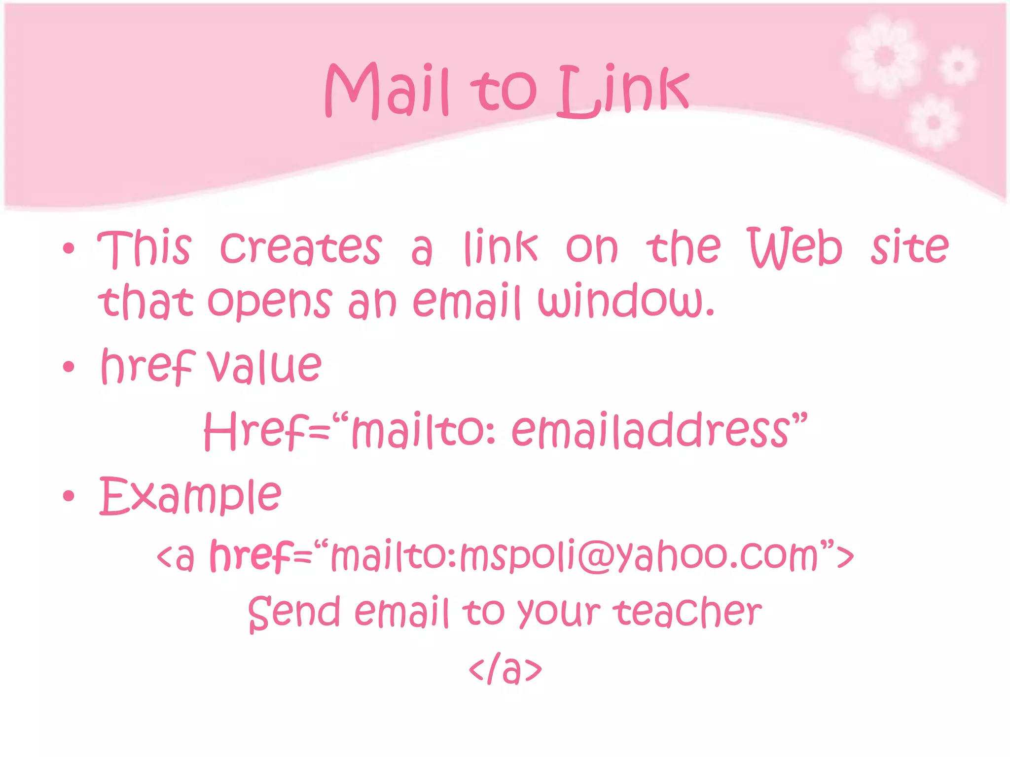 Mail to Link

• This creates a link on the Web site
  that opens an email window.
• href value
       Href=“mailto: emailaddress”
• Example
   <a href=“mailto:mspoli@yahoo.com”>
        Send email to your teacher
                   </a>
 