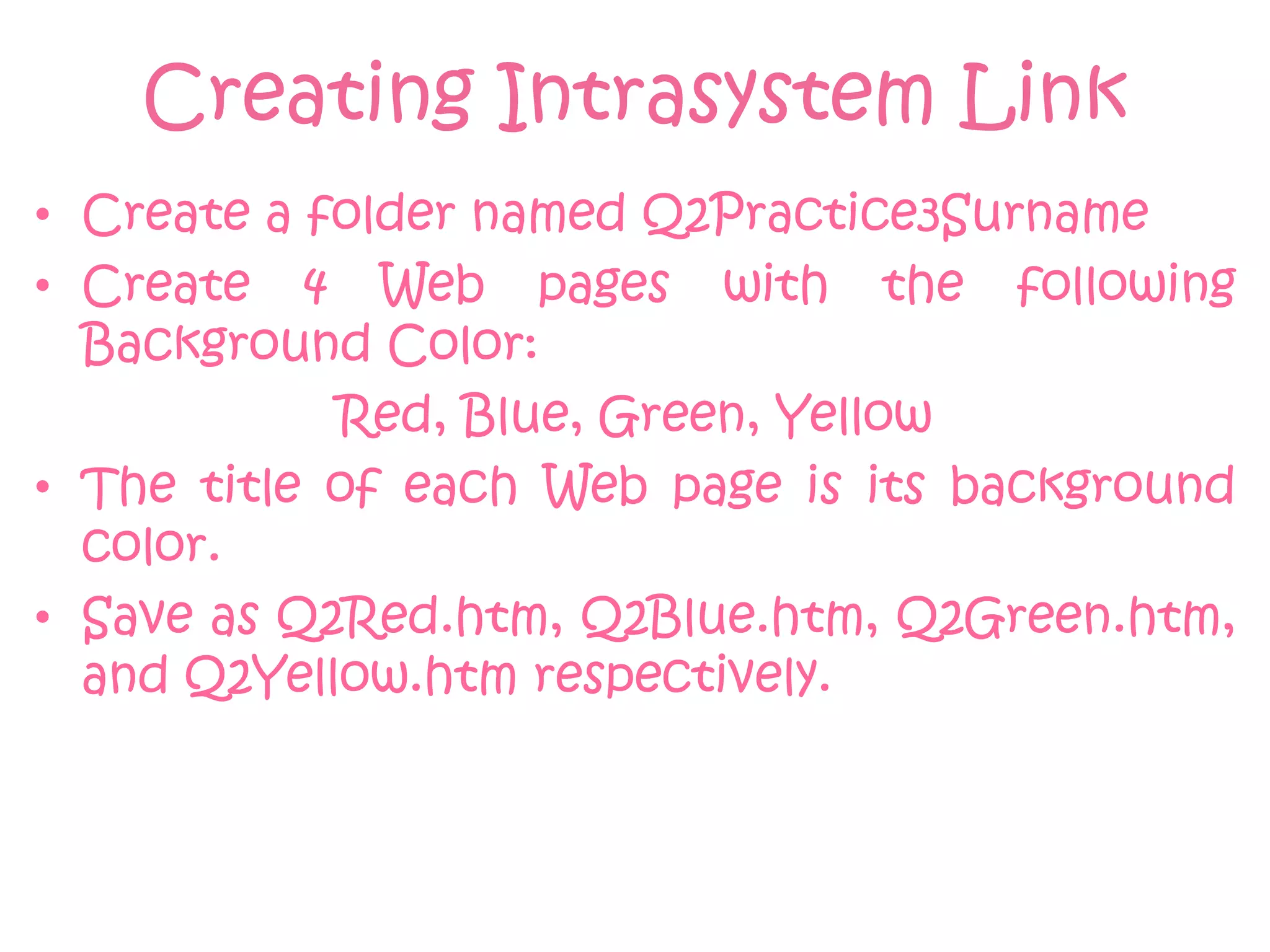 Creating Intrasystem Link
• Create a folder named Q2Practice3Surname
• Create 4 Web pages with the following
  Background Color:
            Red, Blue, Green, Yellow
• The title of each Web page is its background
  color.
• Save as Q2Red.htm, Q2Blue.htm, Q2Green.htm,
  and Q2Yellow.htm respectively.
 