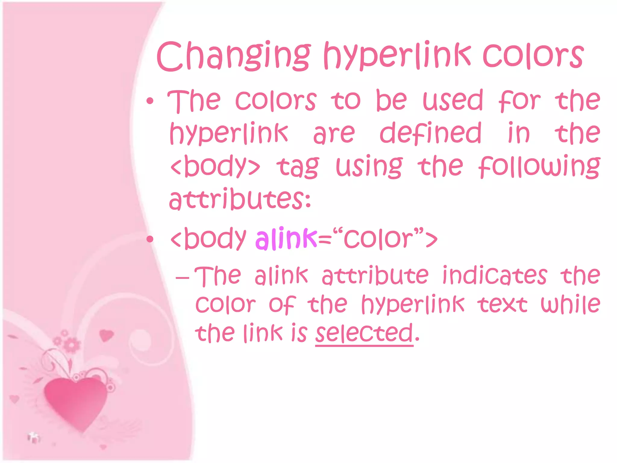 Changing hyperlink colors
• The colors to be used for the
  hyperlink are defined in the
  <body> tag using the following
  attributes:
• <body alink=“color”>
  – The alink attribute indicates the
    color of the hyperlink text while
    the link is selected.
 