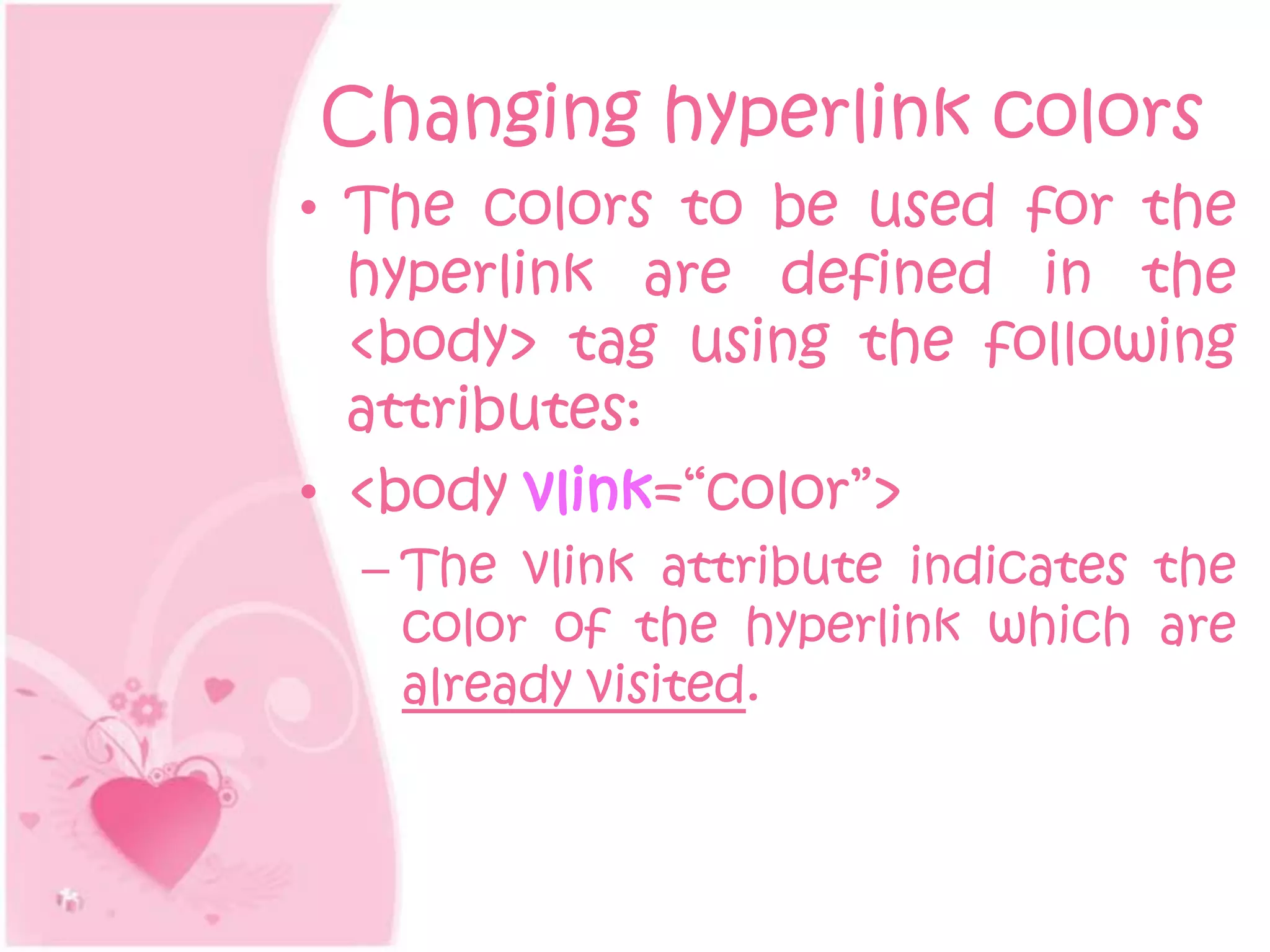 Changing hyperlink colors
• The colors to be used for the
  hyperlink are defined in the
  <body> tag using the following
  attributes:
• <body vlink=“color”>
  – The vlink attribute indicates the
    color of the hyperlink which are
    already visited.
 
