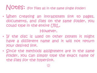 Notes: (For Files all in the same single folder)
• When creating an intrasystem link to pages,
  documents, and files on the same folder, you
  could type in the entire URL.
                     However,
• If the disc is used on other system it might
  have a different name and it will not return
  your desired link.
• Since the methods assignment are in the same
  folder, you can simply type the exact name of
  the files for the hyperlink.
                         
 