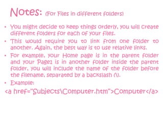 Notes: (For Files in different folders)
• You might decide to keep things orderly, you will create
  different folders for each of your files.
• This would require you to link from one folder to
  another. Again, the best way is to use relative links.
• For example, your Home page is in the parent folder
  and your Page1 is in another folder inside the parent
  folder, you will include the name of the folder before
  the filename, separated by a backslash ().
• Example:
<a href=“SubjectsComputer.htm”>Computer</a>
 