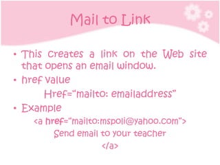 Mail to Link

• This creates a link on the Web site
  that opens an email window.
• href value
       Href=“mailto: emailaddress”
• Example
   <a href=“mailto:mspoli@yahoo.com”>
        Send email to your teacher
                   </a>
 