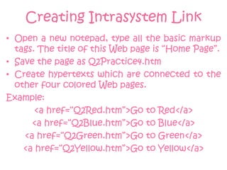 Creating Intrasystem Link
• Open a new notepad, type all the basic markup
  tags. The title of this Web page is “Home Page”.
• Save the page as Q2Practice4.htm
• Create hypertexts which are connected to the
  other four colored Web pages.
Example:
       <a href=“Q2Red.htm”>Go to Red</a>
      <a href=“Q2Blue.htm”>Go to Blue</a>
    <a href=“Q2Green.htm”>Go to Green</a>
    <a href=“Q2Yellow.htm”>Go to Yellow</a>
 