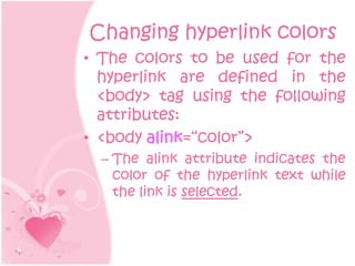 Changing hyperlink colors
• The colors to be used for the
  hyperlink are defined in the
  <body> tag using the following
  attributes:
• <body alink=“color”>
  – The alink attribute indicates the
    color of the hyperlink text while
    the link is selected.
 