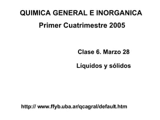 Clase 6. Marzo 28 Líquidos y sólidos QUIMICA GENERAL E INORGANICA  Primer Cuatrimestre 2005 http:// www.ffyb.uba.ar/qcagral/default.htm 