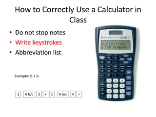 How to Correctly Use a Calculator in
Class
• Do not stop notes
• Write keystrokes
• Abbreviation list
Example: ½ + ¼
1 A b/c 2 41+ A b/c =
 