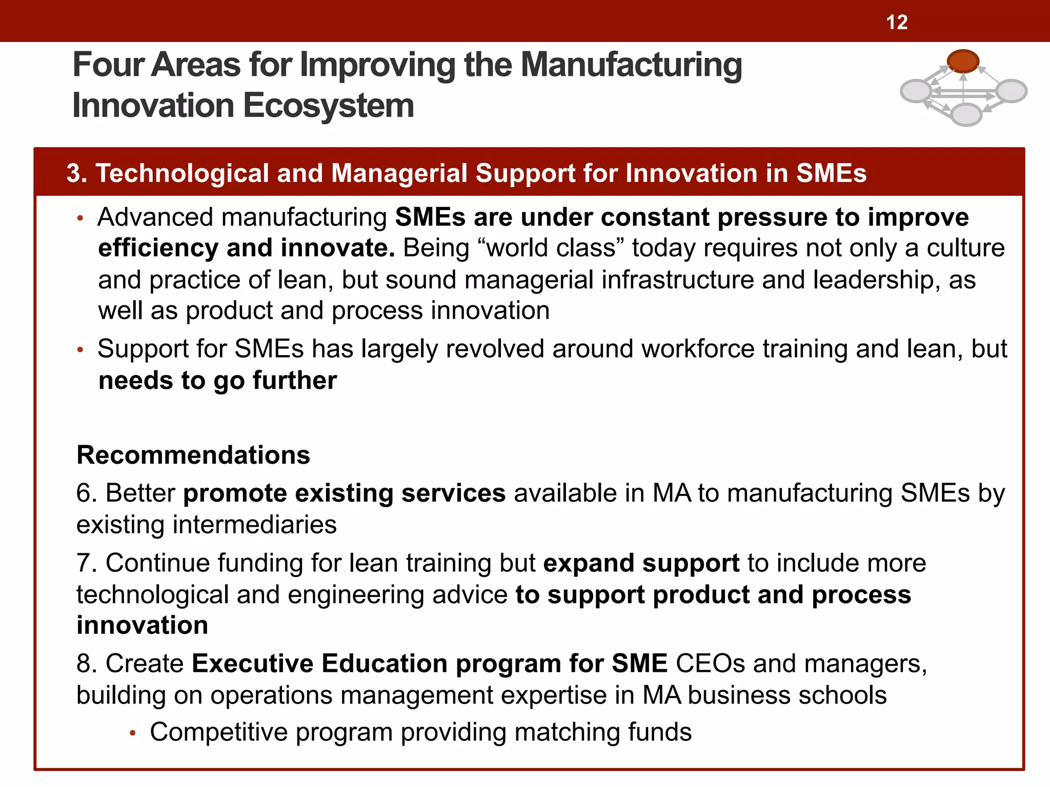12
Four Areas for Improving the Manufacturing
Innovation Ecosystem
3. Technological and Managerial Support for Innovation in SMEs
•  Advanced manufacturing SMEs are under constant pressure to improve
efficiency and innovate. Being “world class” today requires not only a culture
and practice of lean, but sound managerial infrastructure and leadership, as
well as product and process innovation
•  Support for SMEs has largely revolved around workforce training and lean, but
needs to go further
Recommendations
6. Better promote existing services available in MA to manufacturing SMEs by
existing intermediaries
7. Continue funding for lean training but expand support to include more
technological and engineering advice to support product and process
innovation
8. Create Executive Education program for SME CEOs and managers,
building on operations management expertise in MA business schools
•  Competitive program providing matching funds
 