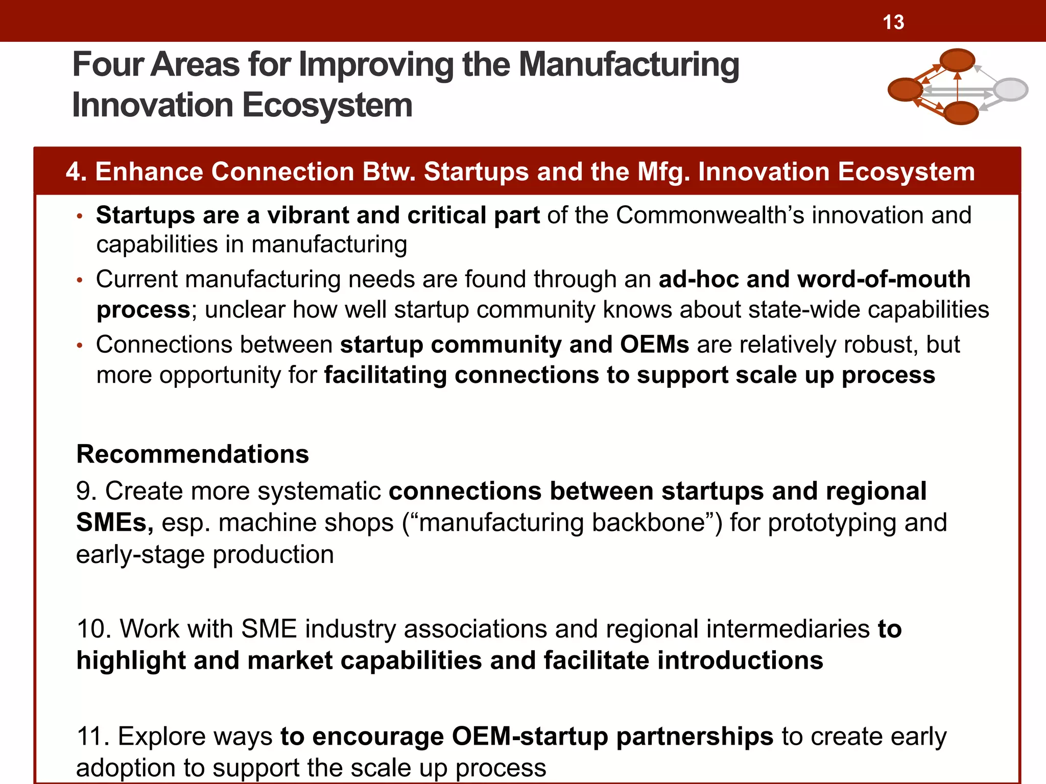13
Four Areas for Improving the Manufacturing
Innovation Ecosystem
4. Enhance Connection Btw. Startups and the Mfg. Innovation Ecosystem
•  Startups are a vibrant and critical part of the Commonwealth’s innovation and
capabilities in manufacturing
•  Current manufacturing needs are found through an ad-hoc and word-of-mouth
process; unclear how well startup community knows about state-wide capabilities
•  Connections between startup community and OEMs are relatively robust, but
more opportunity for facilitating connections to support scale up process
Recommendations
9. Create more systematic connections between startups and regional
SMEs, esp. machine shops (“manufacturing backbone”) for prototyping and
early-stage production
10. Work with SME industry associations and regional intermediaries to
highlight and market capabilities and facilitate introductions
11. Explore ways to encourage OEM-startup partnerships to create early
adoption to support the scale up process
 