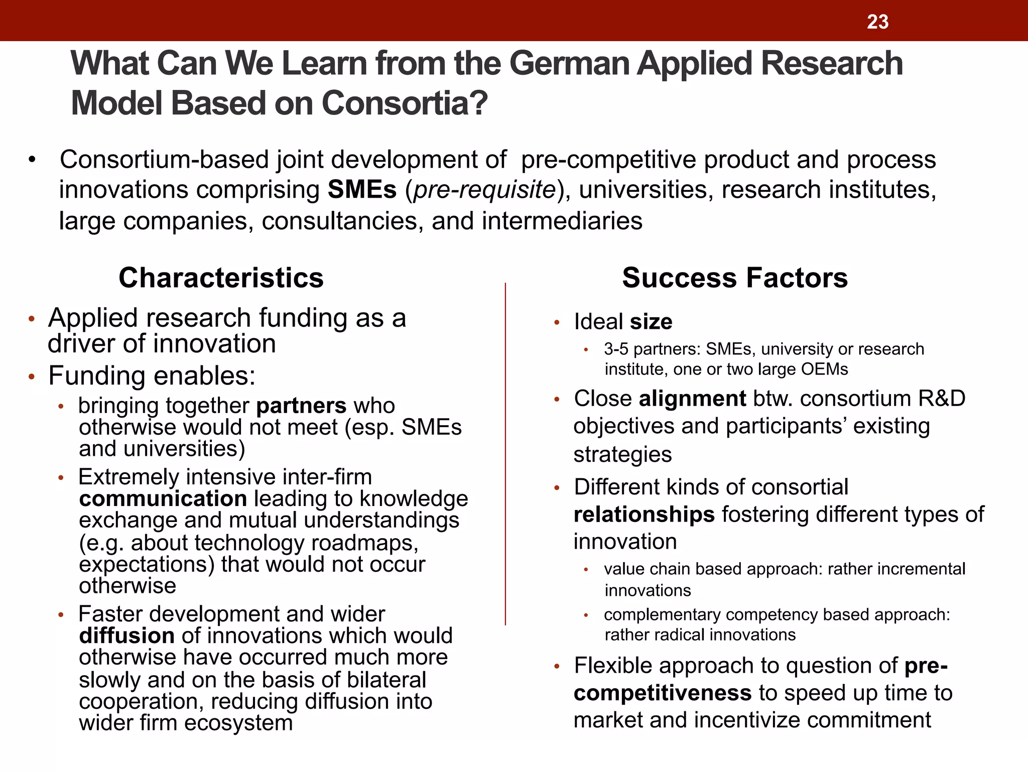 23
What Can We Learn from the German Applied Research
Model Based on Consortia?
Characteristics
•  Applied research funding as a
driver of innovation
•  Funding enables:
•  bringing together partners who
otherwise would not meet (esp. SMEs
and universities)
•  Extremely intensive inter-firm
communication leading to knowledge
exchange and mutual understandings
(e.g. about technology roadmaps,
expectations) that would not occur
otherwise
•  Faster development and wider
diffusion of innovations which would
otherwise have occurred much more
slowly and on the basis of bilateral
cooperation, reducing diffusion into
wider firm ecosystem
Success Factors
•  Ideal size
•  3-5 partners: SMEs, university or research
institute, one or two large OEMs
•  Close alignment btw. consortium R&D
objectives and participants’ existing
strategies
•  Different kinds of consortial
relationships fostering different types of
innovation
•  value chain based approach: rather incremental
innovations
•  complementary competency based approach:
rather radical innovations
•  Flexible approach to question of pre-
competitiveness to speed up time to
market and incentivize commitment
•  Consortium-based joint development of pre-competitive product and process
innovations comprising SMEs (pre-requisite), universities, research institutes,
large companies, consultancies, and intermediaries
 