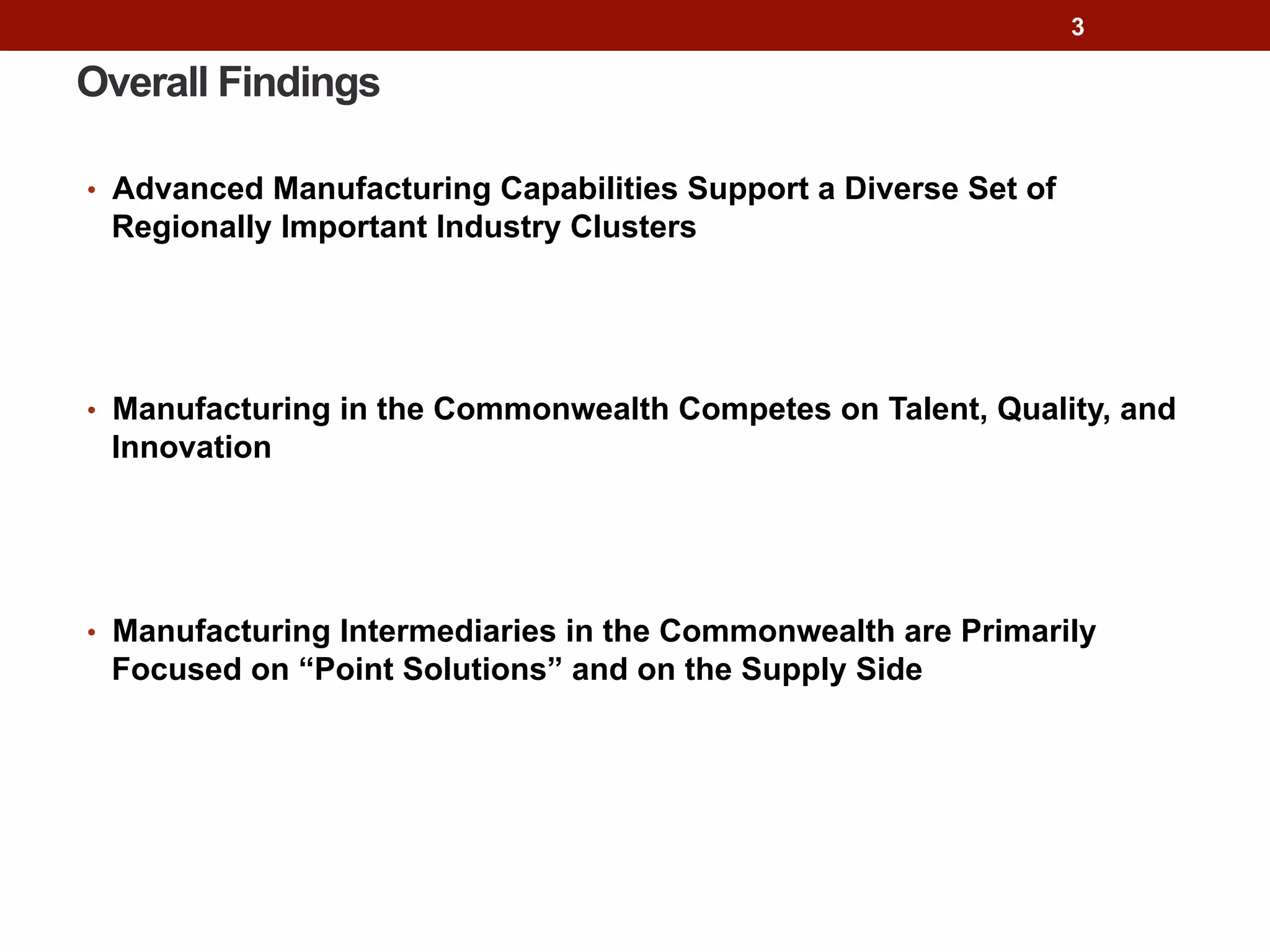 Overall Findings
•  Advanced Manufacturing Capabilities Support a Diverse Set of
Regionally Important Industry Clusters
•  Manufacturing in the Commonwealth Competes on Talent, Quality, and
Innovation
•  Manufacturing Intermediaries in the Commonwealth are Primarily
Focused on “Point Solutions” and on the Supply Side
3
 