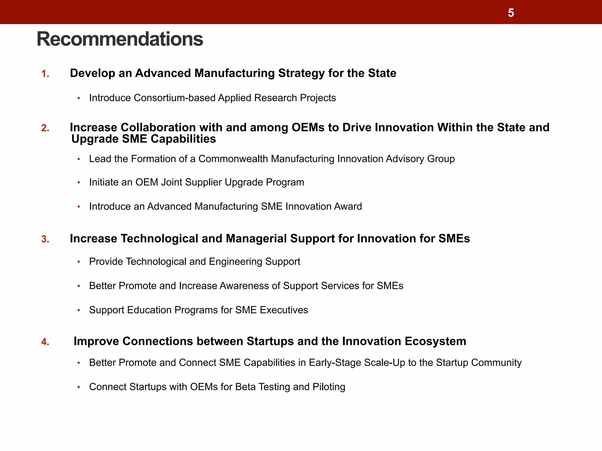 Recommendations
1.  Develop an Advanced Manufacturing Strategy for the State
•  Introduce Consortium-based Applied Research Projects
2.  Increase Collaboration with and among OEMs to Drive Innovation Within the State and
Upgrade SME Capabilities
•  Lead the Formation of a Commonwealth Manufacturing Innovation Advisory Group
•  Initiate an OEM Joint Supplier Upgrade Program
•  Introduce an Advanced Manufacturing SME Innovation Award
3.  Increase Technological and Managerial Support for Innovation for SMEs
•  Provide Technological and Engineering Support
•  Better Promote and Increase Awareness of Support Services for SMEs
•  Support Education Programs for SME Executives
4.  Improve Connections between Startups and the Innovation Ecosystem
•  Better Promote and Connect SME Capabilities in Early-Stage Scale-Up to the Startup Community
•  Connect Startups with OEMs for Beta Testing and Piloting
5
 
