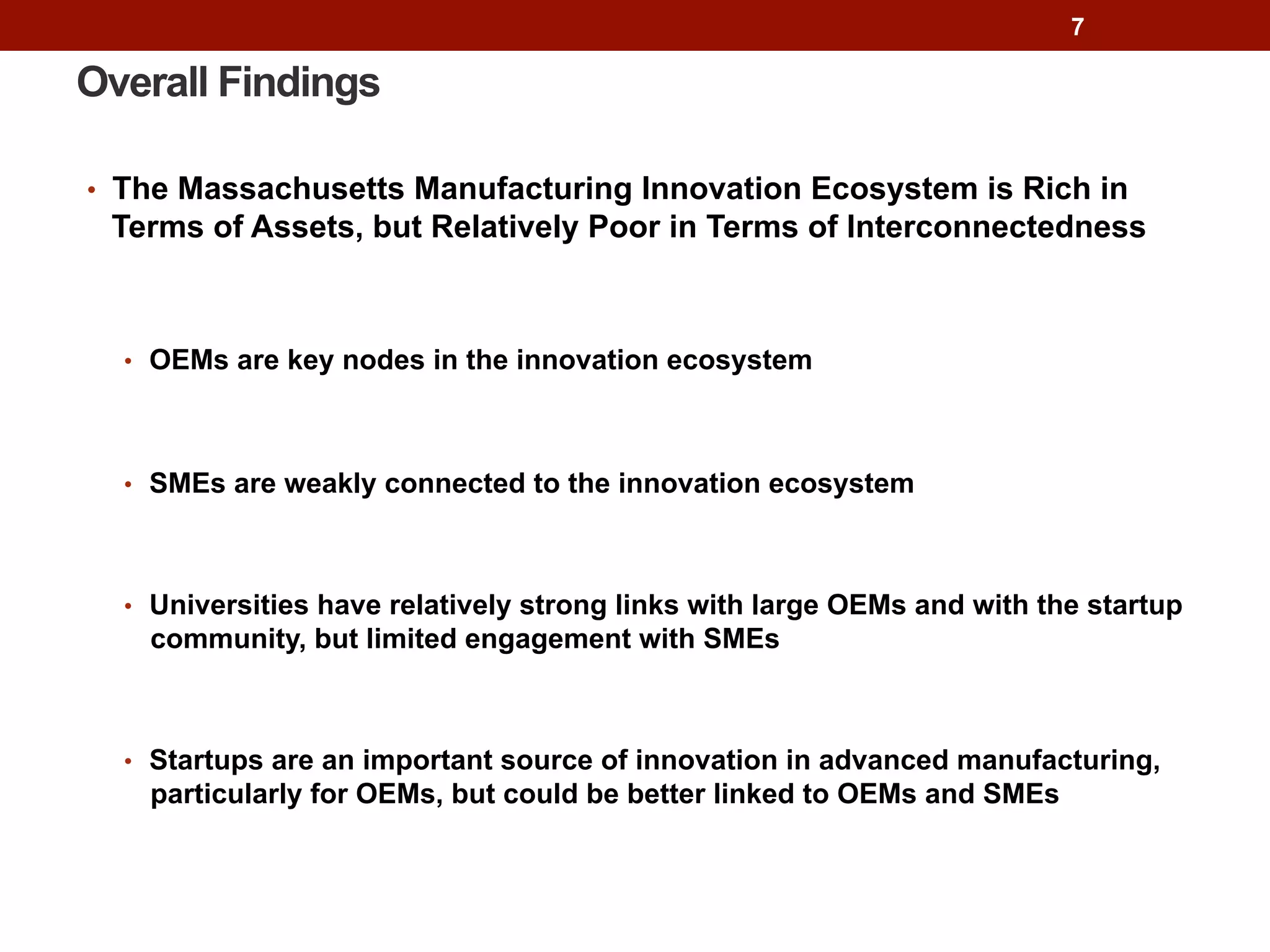 Overall Findings
•  The Massachusetts Manufacturing Innovation Ecosystem is Rich in
Terms of Assets, but Relatively Poor in Terms of Interconnectedness
•  OEMs are key nodes in the innovation ecosystem
•  SMEs are weakly connected to the innovation ecosystem
•  Universities have relatively strong links with large OEMs and with the startup
community, but limited engagement with SMEs
•  Startups are an important source of innovation in advanced manufacturing,
particularly for OEMs, but could be better linked to OEMs and SMEs
7
 