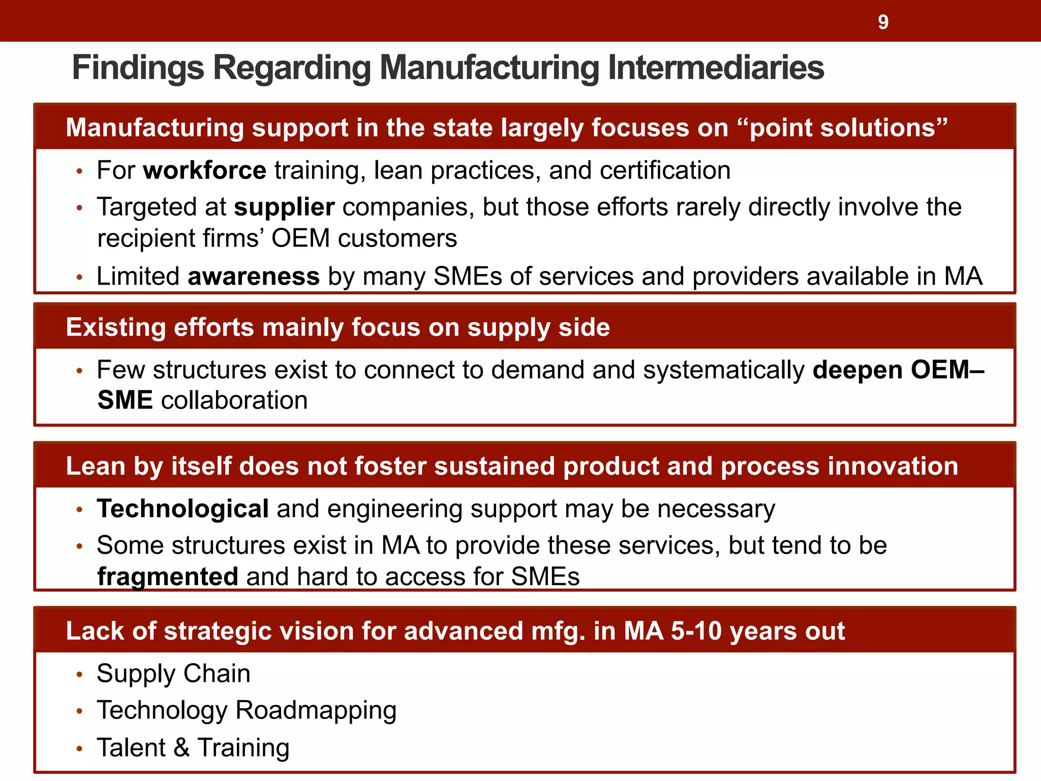 9
Findings Regarding Manufacturing Intermediaries
Manufacturing support in the state largely focuses on “point solutions”
•  For workforce training, lean practices, and certification
•  Targeted at supplier companies, but those efforts rarely directly involve the
recipient firms’ OEM customers
•  Limited awareness by many SMEs of services and providers available in MA
Lean by itself does not foster sustained product and process innovation
•  Technological and engineering support may be necessary
•  Some structures exist in MA to provide these services, but tend to be
fragmented and hard to access for SMEs
Existing efforts mainly focus on supply side
•  Few structures exist to connect to demand and systematically deepen OEM–
SME collaboration
Lack of strategic vision for advanced mfg. in MA 5-10 years out
•  Supply Chain
•  Technology Roadmapping
•  Talent & Training
 