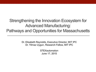 Strengthening the Innovation Ecosystem for
Advanced Manufacturing:
Pathways and Opportunities for Massachusetts
Dr. Elisabeth Reynolds, Executive Director, MIT IPC
Dr. Yilmaz Uygun, Research Fellow, MIT IPC
STEXautomation
June 17, 2015
 