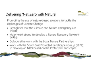 Delivering ‘Net Zero with Nature’
Promoting the use of nature-based solutions to tackle the
challenges of Climate Change.
 Recognises that the Climate and Nature emergency are
linked;
 Major work strand to develop a Nature Recovery Network
(NRN);
 Collaborative work with the Local Nature Partnerships;
 Work with the South East Protected Landscapes Group (SEPL)
to develop an NRN based on the Protected Landscapes.
 