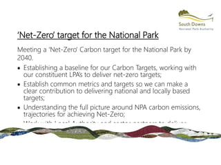 ‘Net-Zero’ target for the National Park
Meeting a ‘Net-Zero’ Carbon target for the National Park by
2040.
 Establishing a baseline for our Carbon Targets, working with
our constituent LPA’s to deliver net-zero targets;
 Establish common metrics and targets so we can make a
clear contribution to delivering national and locally based
targets;
 Understanding the full picture around NPA carbon emissions,
trajectories for achieving Net-Zero;
 Work with Local Authority and sector partners to deliver
shared-objectives.
 