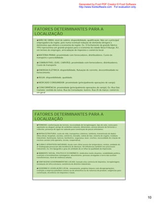 Generated by Foxit PDF Creator © Foxit Software
                                                 http://www.foxitsoftware.com For evaluation only.




FATORES DETERMINANTES PARA A
LOCALIZAÇÃO
  MÃO DE OBRA: nível de salário, disponibilidade, qualificação. Não ser a principal
empregadora da região, pois numa eventual redução de demanda obrigará a
demissões que afetará a economia da região. Ex. O fechamento da grande fábrica
YPU representou um grande prejuízo para a economia da cidade Nova Friburgo, RJ,
em termos de empregos, arrecadação de impostos e comércio local.

  MATÉRIA PRIMA: proximidade com fornecedores, distribuidores. Custo de
transporte e perecibilidade.

 COMBUSTÍVEL (GÁS, CARVÃO): proximidade com fornecedores, distribuidores.
Custo de transporte

  ENERGIA ELÉTRICA: disponibilidade, flutuação de corrente, descontinuidade no
fornecimento.

  ÁGUA: disponibilidade, qualidade.

  MERCADO CONSUMIDOR: proximidade (principalmente operações de varejo).

 CONCORRÊNCIA: proximidade (principalmente operações de varejo). Ex. Rua São
Caetano: vestido de noiva. Rua da Consolação: lustres. Rua 25 de março: comércio
em geral




FATORES DETERMINANTES PARA A
LOCALIZAÇÃO
  TERRENO: conformação do terreno, necessidade de terraplenagem, tipo de solo, custo para
aquisição ou aluguel, perigo de acidentes naturais, dimensões, acesso através de ferrovias e
rodovias, presença de água no subsolo para construção de poços artesianos.

   INFRA-ESTRUTURA: custo de vida, transportes coletivos, telefonia, transmissão de dados
(fibra ótica), hospitais, escolas, comércio, moradia, coleta de lixo, sistema de esgoto, resíduos
industriais, iluminação, bancos, bombeiros, segurança, lazer, creches, necessidade de criação de
núcleos sociais (vila operária, escola, cooperativa).

  CLIMA E ATRATIVOS NATURAIS: locais com clima severo de temperatura, ventos, umidade do
ar inadequada provocam alta incidência de doenças. Há influências também nos processos
industriais. Ex. Em tipografia o grau de umidade do ar influi na qualidade da impressão.

   AMBIENTE SOCIAL, POLÍTICO E ECONÔMICO: sindicatos muito atuantes, estabilidade política,
restrição a investimentos estrangeiros, absenteísmo, pessoas arraigadas à terra não aceitam
transferências, nível de violência urbana.

  VANTAGENS GOVERNAMENTAIS LOCAIS: isenção e/ou carência de impostos, terraplenagem,
instalação de infra-estrutura, existência de distritos industriais.

  GOVERNO E LEGISLAÇÃO LOCAL: zoneamento, projetos futuros com desapropriações,
restrição a empresa poluidora sonora ou da atmosfera ou de natureza do produto, exigências para
construção, incentivos em impostos e taxas.




                                                                                                     10
 