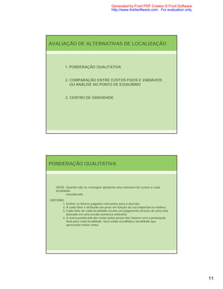 Generated by Foxit PDF Creator © Foxit Software
                                          http://www.foxitsoftware.com For evaluation only.




AVALIAÇÃO DE ALTERNATIVAS DE LOCALIZAÇÃO



          1. PONDERAÇÃO QUALITATIVA


          2. COMPARAÇÃO ENTRE CUSTOS FIXOS E VARIÁVEIS
             OU ANÁLISE DO PONTO DE EQUILÍBRIO


          3. CENTRO DE GRAVIDADE




PONDERAÇÃO QUALITATIVA



    USOS: Quando não se conseguir apropriar uma estrutura de custos a cada
    localidade
           considerada.

CRITÉRIO:
        1. Definir os fatores julgados relevantes para a decisão.
        2. A cada fator é atribuído um peso em função da sua importância relativa.
        3. Cada fator de cada localidade recebe um julgamento através de uma nota
           baseada em uma escala numérica arbitrária.
        4. A soma ponderada das notas pelos pesos dos fatores será a pontuação
           final para cada localidade. Será então escolhida a localidade que
           apresentar maior soma.




                                                                                              11
 