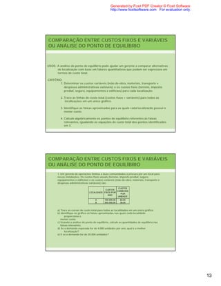 Generated by Foxit PDF Creator © Foxit Software
                                                   http://www.foxitsoftware.com For evaluation only.




COMPARAÇÃO ENTRE CUSTOS FIXOS E VARIÁVEIS
OU ANÁLISE DO PONTO DE EQUILÍBRIO



USOS: A análise do ponto de equilíbrio pode ajudar um gerente a comparar alternativas
      de localização com base em fatores quantitativos que podem ser expressos em
      termos de custo total.

CRITÉRIO:
        1. Determinar os custos variáveis (mão de-obra, materiais, transporte e
           despesas administrativas variáveis) e os custos fixos (terreno, imposto
           predial, seguro, equipamentos e edifícios) para cada localização.

         2. Trace as linhas de custo total (custos fixos + variáveis) para todas as
            localizações em um único gráfico.

         3. Identifique as faixas aproximadas para as quais cada localização possui o
            menor custo.

         4. Calcule algebricamente os pontos de equilíbrio referentes às faixas
            relevantes, igualando as equações de custo total dos pontos identificados
            em 3.




COMPARAÇÃO ENTRE CUSTOS FIXOS E VARIÁVEIS
OU ANÁLISE DO PONTO DE EQUILÍBRIO
       1. Um gerente de operações limitou a duas comunidades a procura por um local para
       novas instalações. Os custos fixos anuais (terreno, imposto predial, seguro,
       equipamentos e edifícios) e os custos variáveis (mão de-obra, materiais, transporte e
       despesas administrativas variáveis) são:

                                                       CUSTOS
                                             CUSTOS
                                                      VARIÁVEIS
                                 LOCALIDADE FIXOS POR
                                                         POR
                                               ANO
                                                       UNIDADE
                                      A       150.000,00   62,00
                                      B       300.000,00   38,00


       a) Trace as curvas de custo total para todas as localidades em um único gráfico.
       b) Identifique no gráfico as faixas aproximadas nas quais cada localidade
              proporciona o
          menor custo.
       c) Usando a análise do ponto de equilíbrio, calcule as quantidades de equilíbrio nas
          faixas relevantes.
       d) Se a demanda esperada for de 4.000 unidades por ano, qual é a melhor
              localização?
       e) E se a demanda for de 20.000 unidades?




                                                                                                       13
 