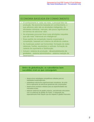 Generated by Foxit PDF Creator © Foxit Software
                                    http://www.foxitsoftware.com For evaluation only.




ECONOMIA BASEADA EM CONHECIMENTO
• O conhecimento é, cada vez mais, o principal fator de
  produção. Na economia baseada em conhecimento, o
  que adiciona valor são as atividades inteligentes. As
  atividades rotineiras, manuais, são pouco significativas
  em termos de adicionar valor.
• As empresas procuram focar suas atividades naquelas
  que são mais "intensivas em inteligência".
• Esse padrão de competição mescla cooperação e
  competição, baseado em critérios de eficiência coletiva.
• As mudanças podem ser:horizontais: formação de redes
  (alianças, fusões, aquisições) e verticais: formação de
  cadeias de suprimento e distribuição.
• Incluem: sistema de produção - desenvolvimento de
  produtos - sistema administrativo - sistema medição de
  desempenho




 Antes da globalização, as subsidiárias bem
 sucedidas eram as que conseguiam:



    – desenvolver estratégias competitivas voltadas para as
      realidades locais/regionais;
    – estabelecer estruturas organizacionais complexas, de certa
      forma replicando as estruturas genéricas das corporações;
    – desenvolver produtos voltados para as especificidades dos
      mercados locais;
    – elaborar sistemas de gestão próprios, parcialmente articulados
      com os sistemas de gestão da matriz; a integração era
      especialmente forte naquilo que diz respeito à gestão financeira.




                                                                                        2
 