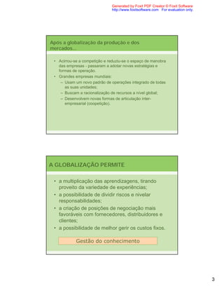 Generated by Foxit PDF Creator © Foxit Software
                               http://www.foxitsoftware.com For evaluation only.




Após a globalização da produção e dos
mercados...

 • Acirrou-se a competição e reduziu-se o espaço de manobra
   das empresas - passaram a adotar novas estratégias e
   formas de operação.
 • Grandes empresas mundiais:
    – Usam um novo padrão de operações integrado de todas
      as suas unidades;
    – Buscam a racionalização de recursos a nível global;
    – Desenvolvem novas formas de articulação inter-
      empresarial (coopetição).




A GLOBALIZAÇÃO PERMITE

 • a multiplicação das aprendizagens, tirando
   proveito da variedade de experiências;
 • a possibilidade de dividir riscos e nivelar
   responsabilidades;
 • a criação de posições de negociação mais
   favoráveis com fornecedores, distribuidores e
   clientes;
 • a possibilidade de melhor gerir os custos fixos.

            Gestão do conhecimento




                                                                                   3
 