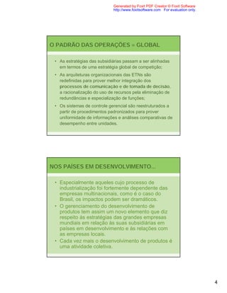 Generated by Foxit PDF Creator © Foxit Software
                             http://www.foxitsoftware.com For evaluation only.




O PADRÃO DAS OPERAÇÕES = GLOBAL

 • As estratégias das subsidiárias passam a ser alinhadas
   em termos de uma estratégia global de competição;
 • As arquiteturas organizacionais das ETNs são
   redefinidas para prover melhor integração dos
   processos de comunicação e de tomada de decisão,
   a racionalização do uso de recursos pela eliminação de
   redundâncias e especialização de funções;
 • Os sistemas de controle gerencial são reestruturados a
   partir de procedimentos padronizados para prover
   uniformidade de informações e análises comparativas de
   desempenho entre unidades.




NOS PAÍSES EM DESENVOLVIMENTO...

 • Especialmente aqueles cujo processo de
   industrialização foi fortemente dependente das
   empresas multinacionais, como é o caso do
   Brasil, os impactos podem ser dramáticos.
 • O gerenciamento do desenvolvimento de
   produtos tem assim um novo elemento que diz
   respeito às estratégias das grandes empresas
   mundiais em relação às suas subsidiárias em
   países em desenvolvimento e às relações com
   as empresas locais.
 • Cada vez mais o desenvolvimento de produtos é
   uma atividade coletiva.




                                                                                 4
 