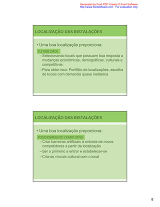 Generated by Foxit PDF Creator © Foxit Software
                            http://www.foxitsoftware.com For evaluation only.




LOCALIZAÇÃO DAS INSTALAÇÕES


• Uma boa localização proporciona:
 FLEXIBILIDADE
  – Selecionando locais que possuam boa resposta a
    mudanças econômicas, demográficas, culturais e
    competitivas.
  – Para obter isso: Portfólio de localizações, escolha
    de locais com demanda quase inelástica




LOCALIZAÇÃO DAS INSTALAÇÕES


• Uma boa localização proporciona:
 POSICIONAMENTO COMPETITIVO
  – Criar barreiras artificiais à entrada de novos
    competidores a partir da localização
  – Ser o primeiro a entrar e estabelecer-se
  – Cria-se vínculo cultural com o local




                                                                                8
 