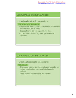 Generated by Foxit PDF Creator © Foxit Software
                         http://www.foxitsoftware.com For evaluation only.




LOCALIZAÇÃO DAS INSTALAÇÕES


• Uma boa localização proporciona:
 GERENCIAMENTO DA DEMANDA
  – Capacidade de controlar a quantidade, a qualidade
    e o momento da demanda
  – Especialmente útil em capacidades fixas
  – Localizar-se próximo a grupos geradores de
    demanda




LOCALIZAÇÃO DAS INSTALAÇÕES


• Uma boa localização proporciona:
 FOCALIZAÇÃO
  – Oferecer o mesmo serviço, muito padronizado, em
    muitas localizações e em local estritamente
    definido
  – Pode ocorrer canibalização das vendas




                                                                             9
 