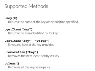 Supported Methods
.key(0)
Returns the name of the key atthe position specified
.getItem(“key”)
Returns the item identified by it's key
.setItem(“key”, “value”)
Saves and item at the key provided
.removeItem(“key”)
Removes the item identified by it's key
.clear()
Removes all the key-value pairs
 