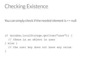 Checking Existence
You can simply check if the needed element is == null
if (window.localStorage.getItem(“user”)) {
// there is an object in user
} else {
// the user key does not have any value
}
 
