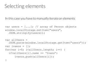 Selecting elements
In this case you have to manuallyiterateon elements
var users = [...]; // array of Person objects
window.localStorage.setItem(“users”,
JSON.stringify(users));
var allUsers =
JSON.parse(window.localStorage.getItem(“users”));
var ivanos = [];
for(var i=0; i<allUsers.length; i++) {
if(allUsers[i].name == ‘Ivano’)
ivanos.push(allUsers[i]);
}
 
